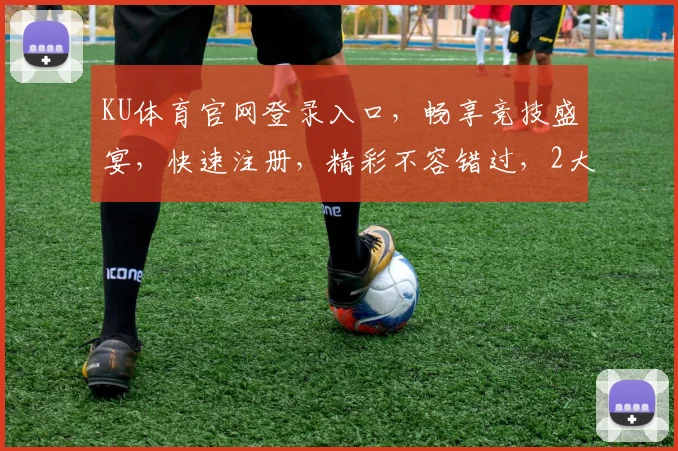 KU体育官网登录入口，畅享竞技盛宴，快速注册，精彩不容错过，2大优惠活动等你来